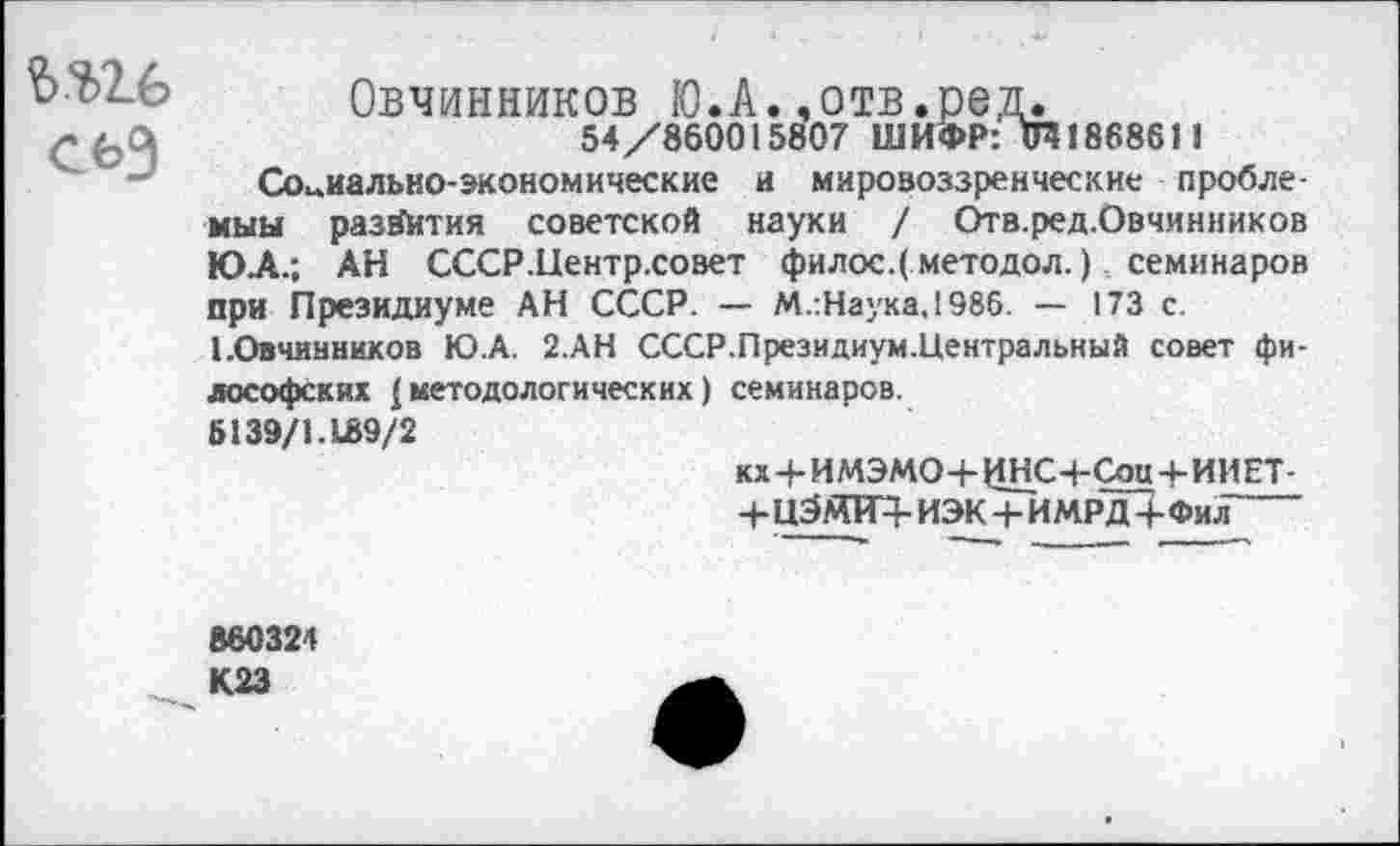 ﻿Овчинников Ю.А.,отв.ред.
54/860015807 ШИФР: <Я186861 1
Социально-экономические и мировоззренческие проблемны развития советской науки / Отв.ред.Овчинников ЮЛ.; АН СССР.Центр.совет филос.( методол.) семинаров при Президиуме АН СССР. — М.:Наука.1986. — 173 с. ЬОвчинников Ю.А. 2.АН СССР.Президиум.Центральный совет философских {методологических) семинаров.
6139/1.189/2
кх+ИМЭМО-ЬИНС+Сон+ИИЕТ-
+ц5аПТЧ-иэк+имрдЗ-фил
860324 К23